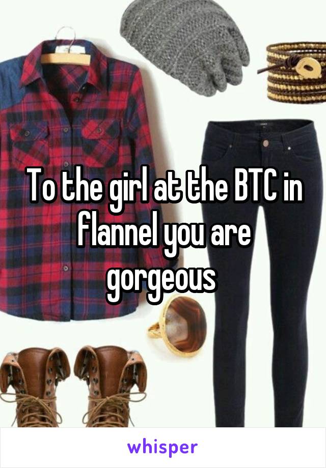 To the girl at the BTC in flannel you are gorgeous 