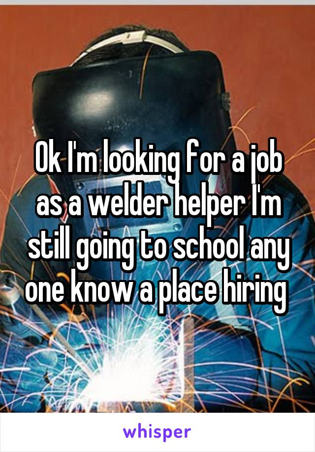 Ok I'm looking for a job as a welder helper I'm still going to school any one know a place hiring 