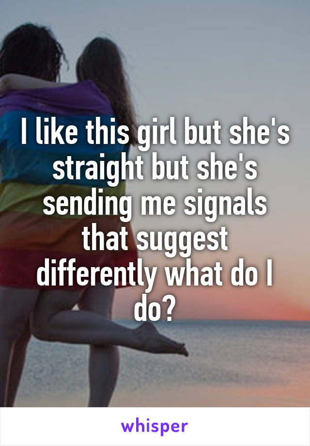 I like this girl but she's straight but she's sending me signals that suggest differently what do I do?