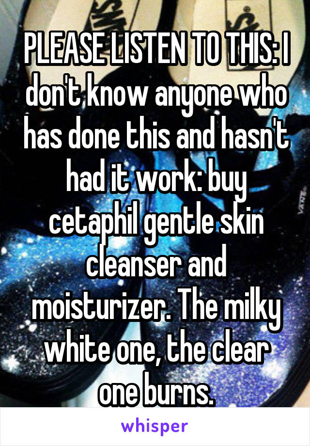 PLEASE LISTEN TO THIS: I don't know anyone who has done this and hasn't had it work: buy cetaphil gentle skin cleanser and moisturizer. The milky white one, the clear one burns.