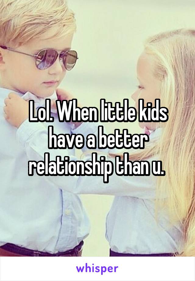 Lol. When little kids have a better relationship than u. 