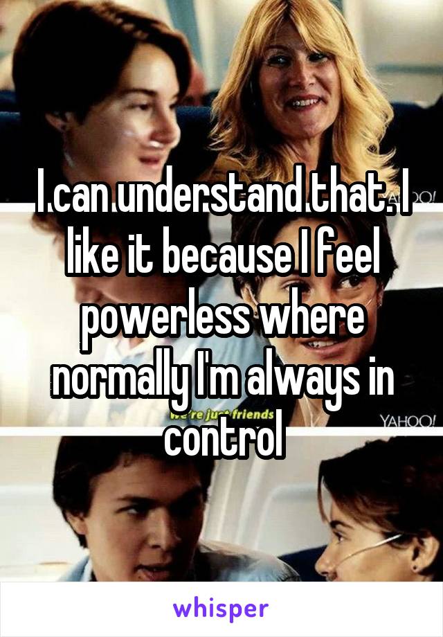 I can understand that. I like it because I feel powerless where normally I'm always in control