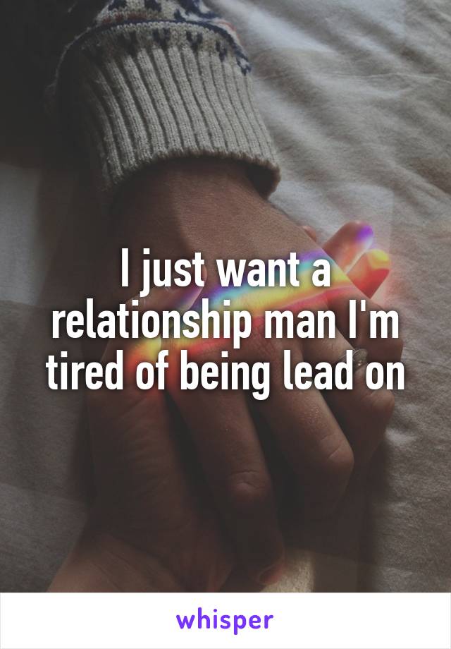 I just want a relationship man I'm tired of being lead on