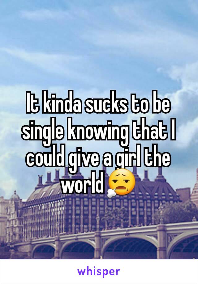 It kinda sucks to be single knowing that I could give a girl the world😧