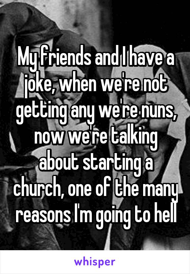 My friends and I have a joke, when we're not getting any we're nuns, now we're talking about starting a church, one of the many reasons I'm going to hell