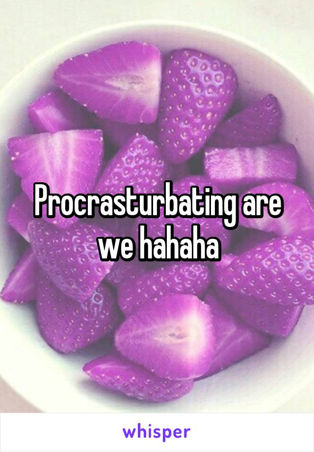 Procrasturbating are we hahaha