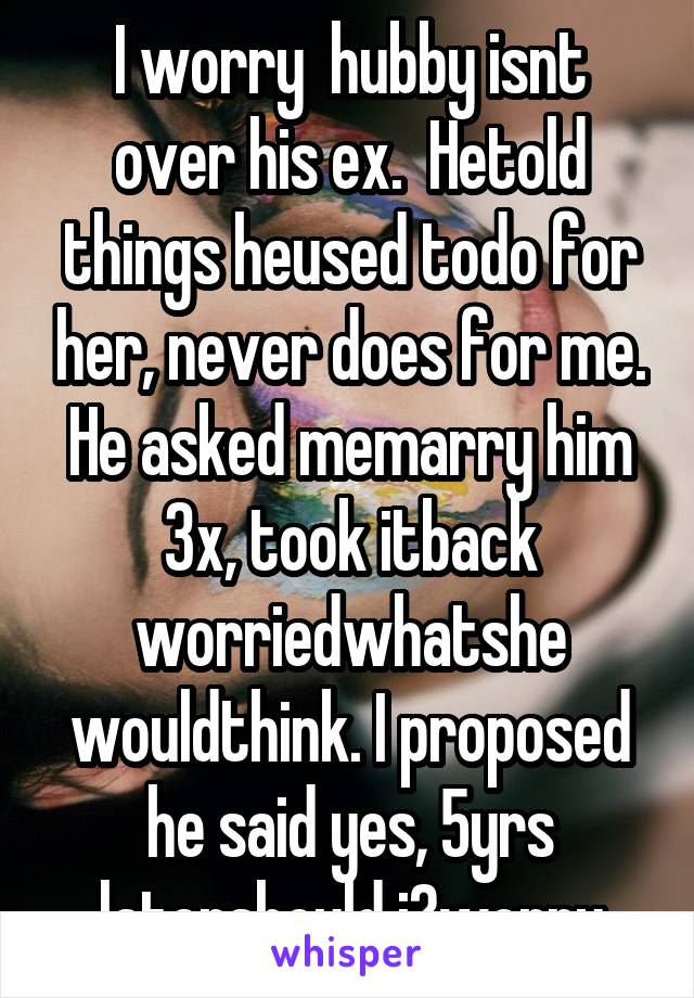 I worry  hubby isnt over his ex.  Hetold things heused todo for her, never does for me. He asked memarry him 3x, took itback worriedwhatshe wouldthink. I proposed he said yes, 5yrs latershould i?worry