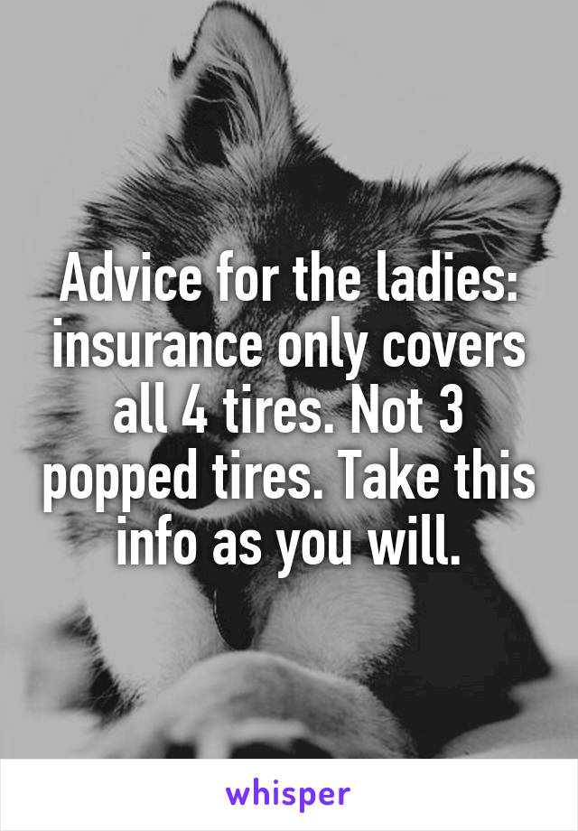 Advice for the ladies: insurance only covers all 4 tires. Not 3 popped tires. Take this info as you will.