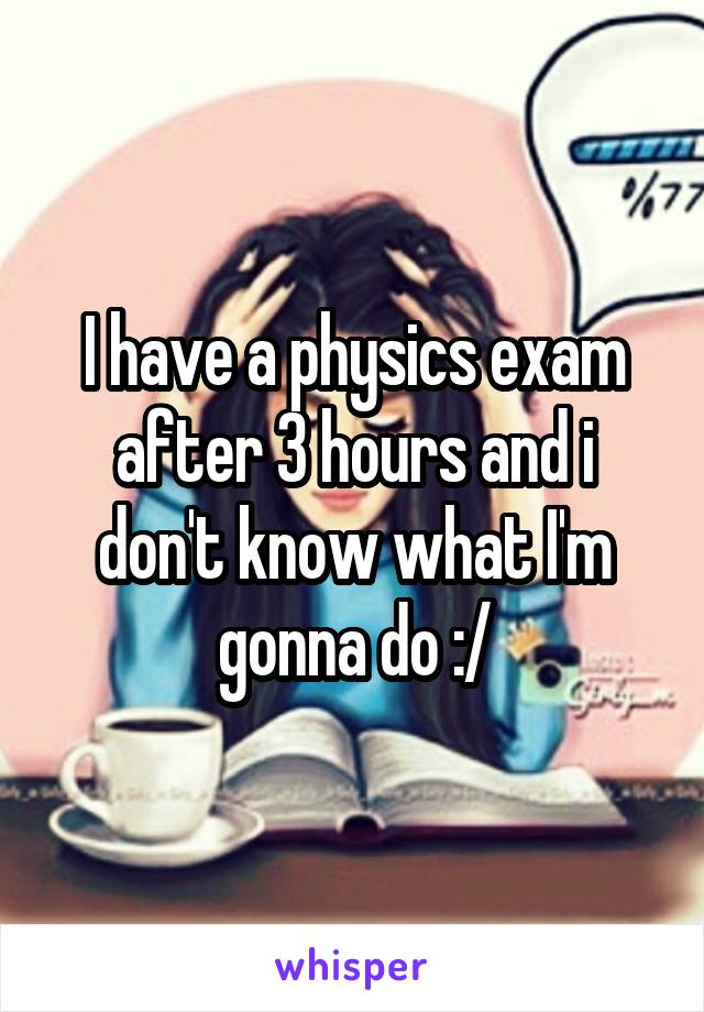 I have a physics exam after 3 hours and i don't know what I'm gonna do :/