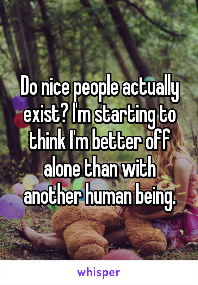 Do nice people actually exist? I'm starting to think I'm better off alone than with another human being.