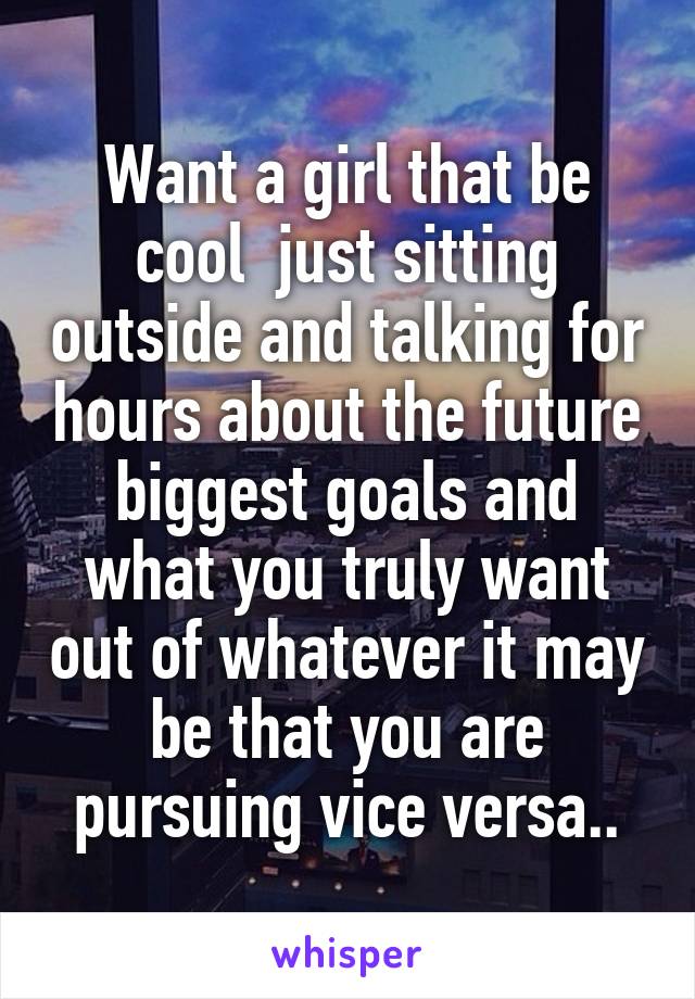 Want a girl that be cool  just sitting outside and talking for hours about the future biggest goals and what you truly want out of whatever it may be that you are pursuing vice versa..