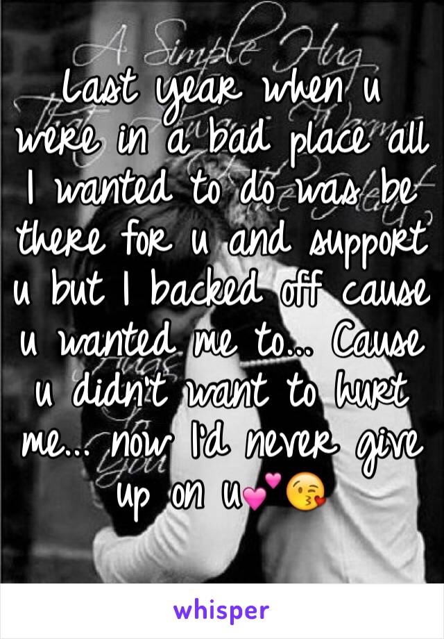 Last year when u were in a bad place all I wanted to do was be there for u and support u but I backed off cause u wanted me to... Cause u didn't want to hurt me... now I'd never give up on u💕😘