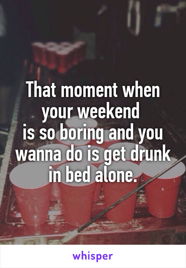 That moment when your weekend 
is so boring and you wanna do is get drunk in bed alone.