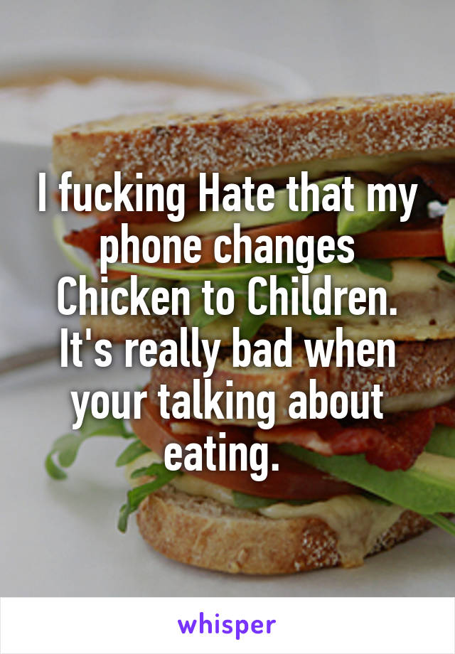 I fucking Hate that my phone changes Chicken to Children. It's really bad when your talking about eating. 