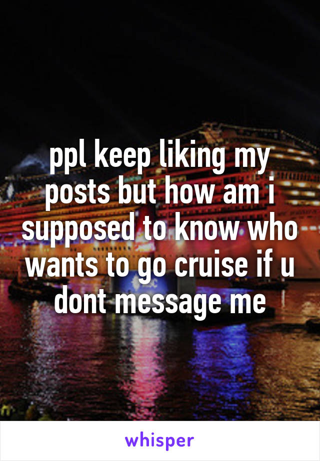 ppl keep liking my posts but how am i supposed to know who wants to go cruise if u dont message me