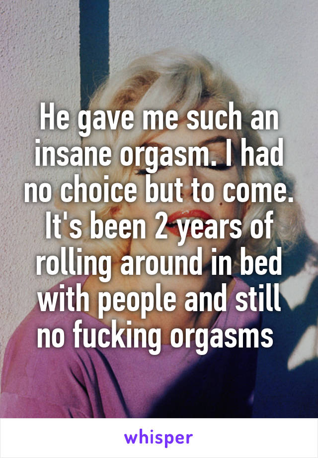 He gave me such an insane orgasm. I had no choice but to come. It's been 2 years of rolling around in bed with people and still no fucking orgasms 