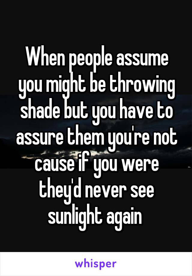 When people assume you might be throwing shade but you have to assure them you're not cause if you were they'd never see sunlight again 