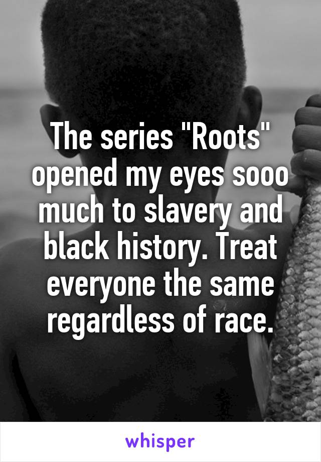 The series "Roots" opened my eyes sooo much to slavery and black history. Treat everyone the same regardless of race.