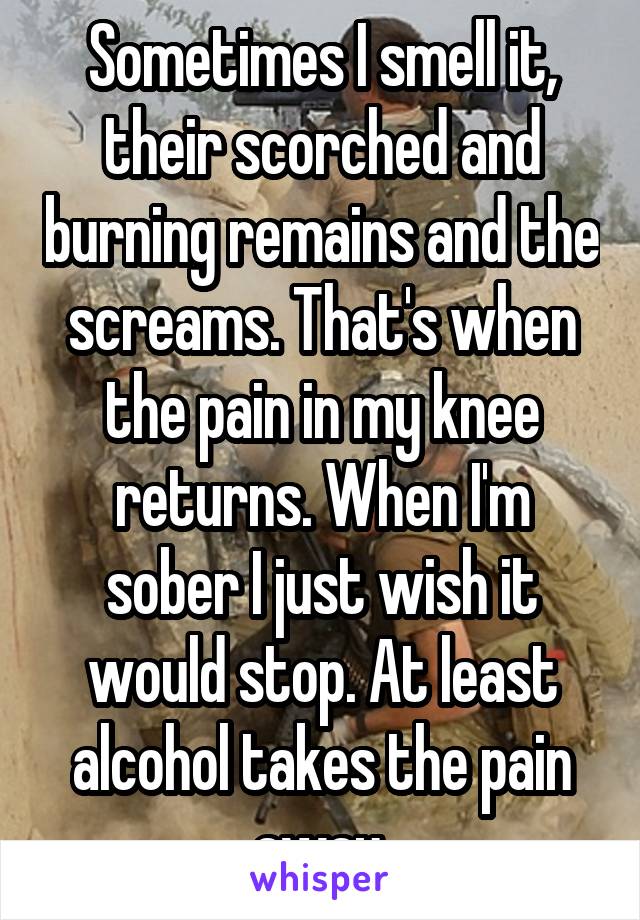 Sometimes I smell it, their scorched and burning remains and the screams. That's when the pain in my knee returns. When I'm sober I just wish it would stop. At least alcohol takes the pain away.