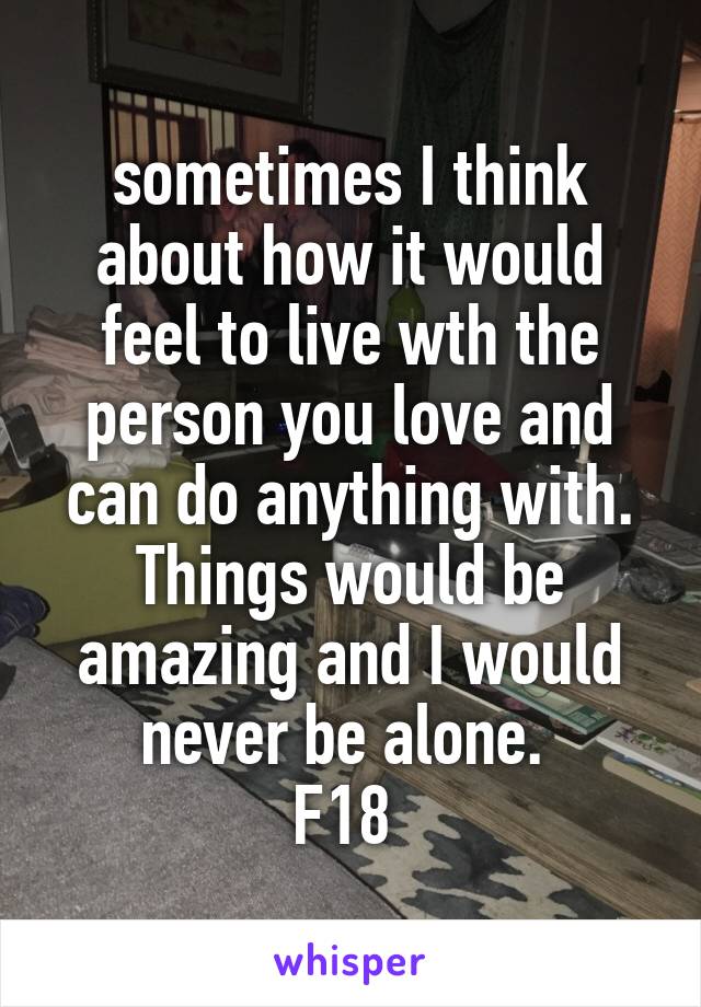 sometimes I think about how it would feel to live wth the person you love and can do anything with. Things would be amazing and I would never be alone. 
F18 