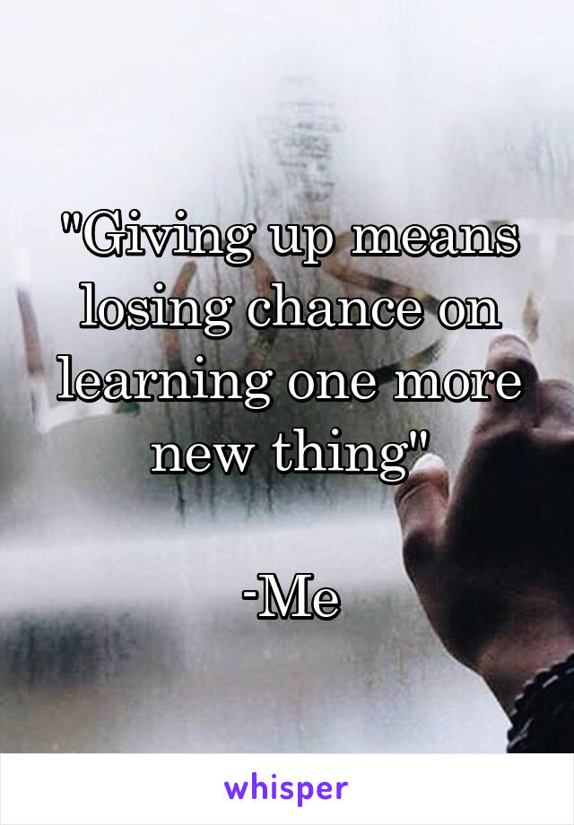 "Giving up means losing chance on learning one more new thing"

-Me