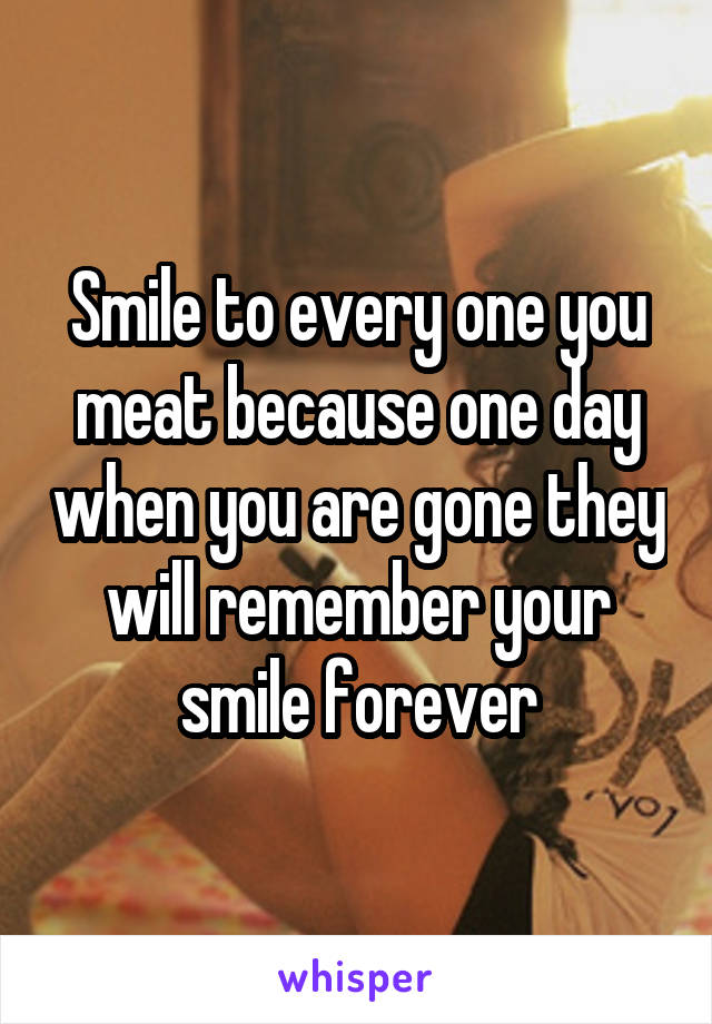 Smile to every one you meat because one day when you are gone they will remember your smile forever