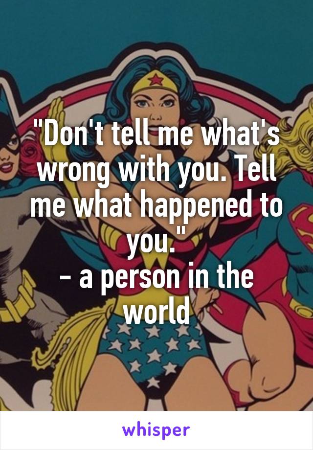 "Don't tell me what's wrong with you. Tell me what happened to you."
- a person in the world