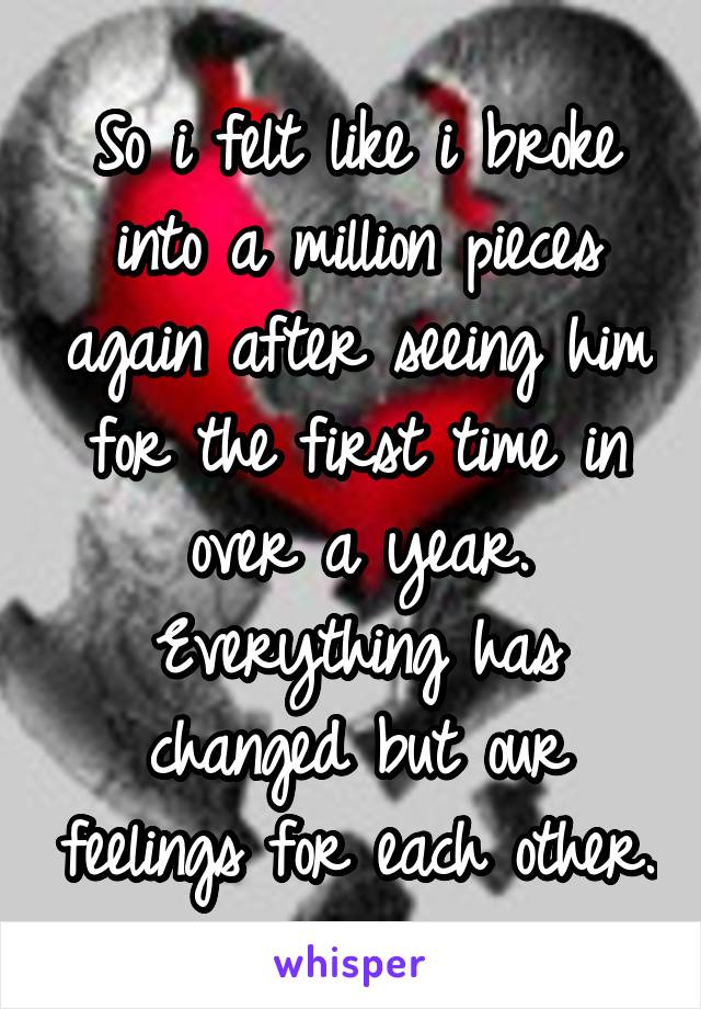 So i felt like i broke into a million pieces again after seeing him for the first time in over a year. Everything has changed but our feelings for each other.