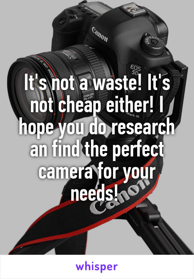 It's not a waste! It's not cheap either! I hope you do research an find the perfect camera for your needs! 