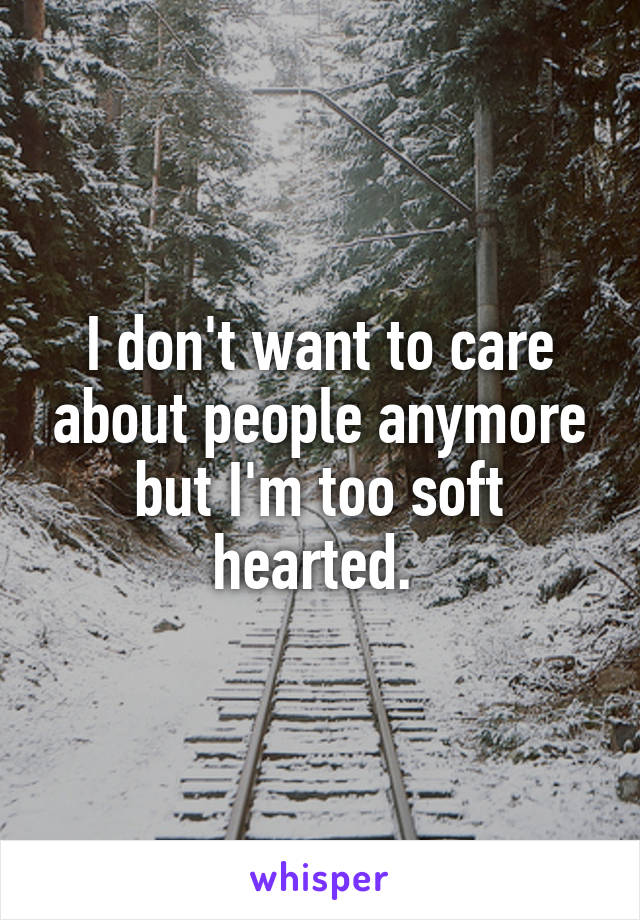 I don't want to care about people anymore but I'm too soft hearted. 