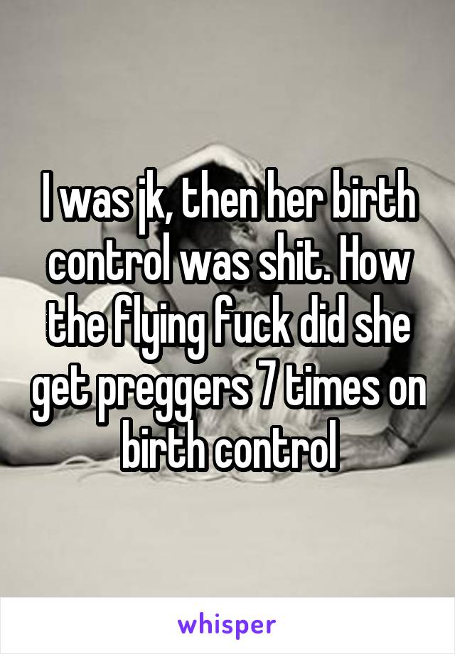 I was jk, then her birth control was shit. How the flying fuck did she get preggers 7 times on birth control