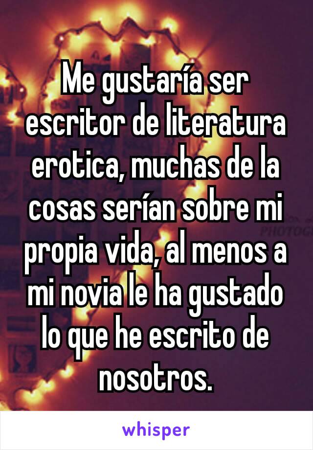 Me gustaría ser escritor de literatura erotica, muchas de la cosas serían sobre mi propia vida, al menos a mi novia le ha gustado lo que he escrito de nosotros.