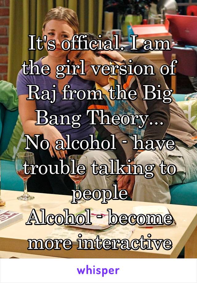 It's official. I am the girl version of Raj from the Big Bang Theory...
No alcohol - have trouble talking to people
Alcohol - become more interactive