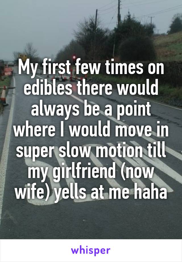 My first few times on edibles there would always be a point where I would move in super slow motion till my girlfriend (now wife) yells at me haha