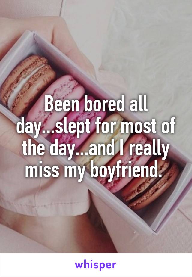 Been bored all day...slept for most of the day...and I really miss my boyfriend. 