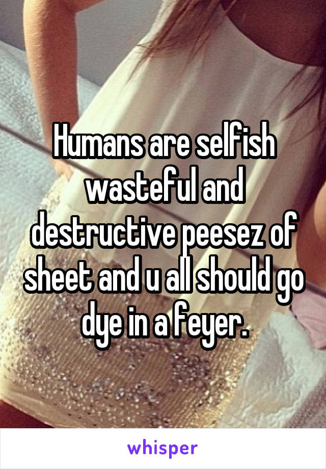 Humans are selfish wasteful and destructive peesez of sheet and u all should go dye in a feyer.