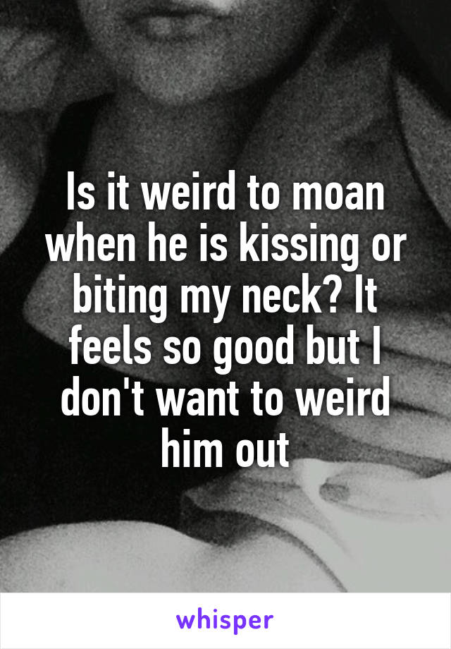 Is it weird to moan when he is kissing or biting my neck? It feels so good but I don't want to weird him out