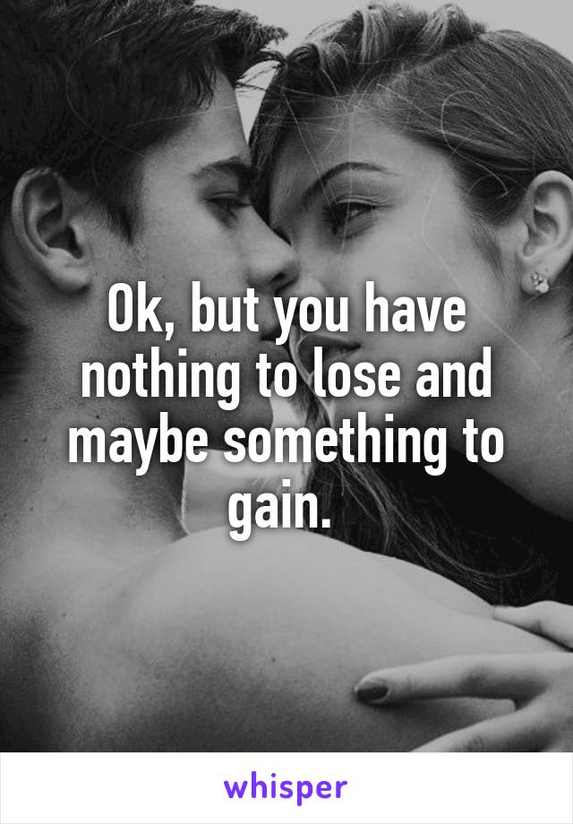 Ok, but you have nothing to lose and maybe something to gain. 