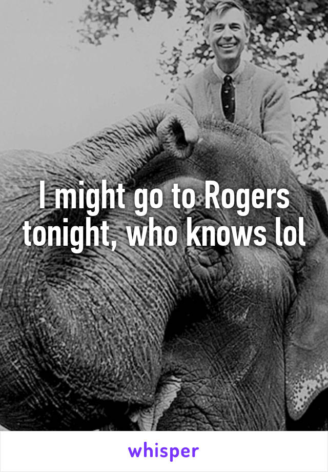 I might go to Rogers tonight, who knows lol 