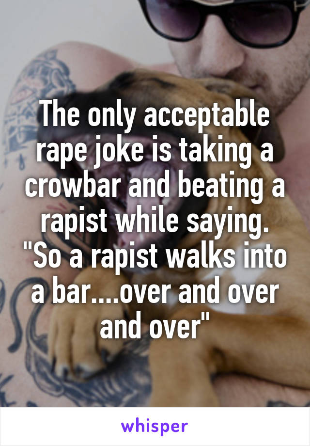 The only acceptable rape joke is taking a crowbar and beating a rapist while saying. "So a rapist walks into a bar....over and over and over"