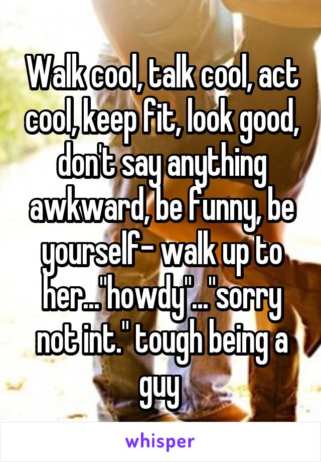 Walk cool, talk cool, act cool, keep fit, look good, don't say anything awkward, be funny, be yourself- walk up to her..."howdy"..."sorry not int." tough being a guy 