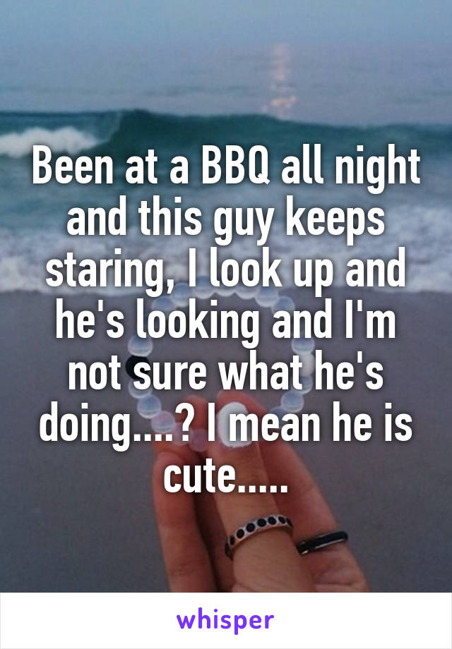 Been at a BBQ all night and this guy keeps staring, I look up and he's looking and I'm not sure what he's doing....? I mean he is cute.....