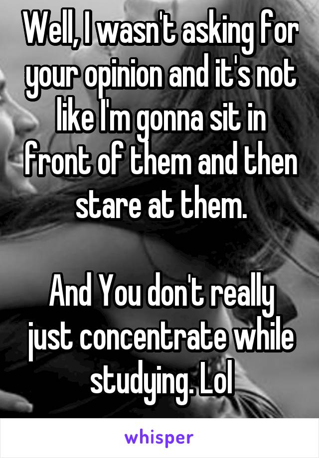 Well, I wasn't asking for your opinion and it's not like I'm gonna sit in front of them and then stare at them.

And You don't really just concentrate while studying. Lol
