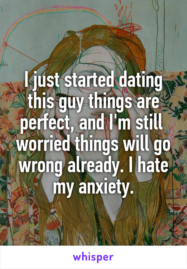 I just started dating this guy things are perfect, and I'm still  worried things will go wrong already. I hate my anxiety.