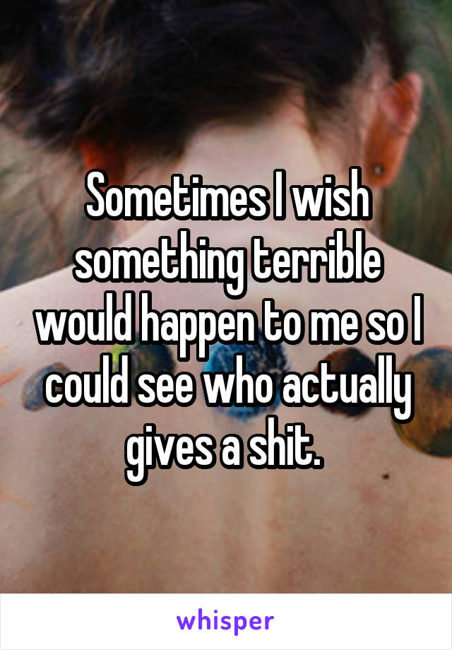 Sometimes I wish something terrible would happen to me so I could see who actually gives a shit. 