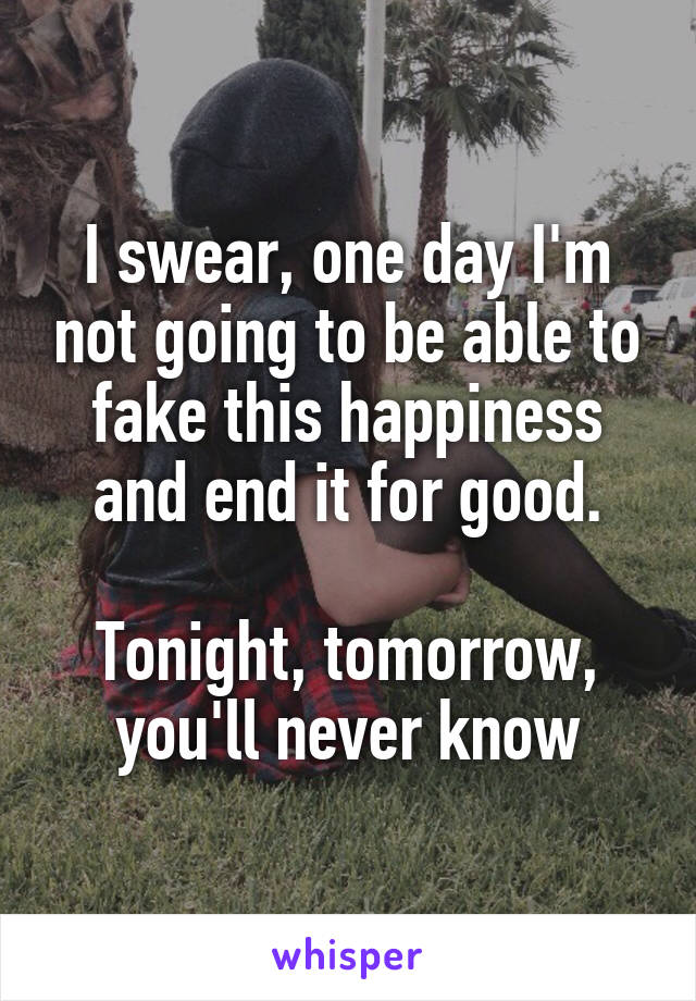 I swear, one day I'm not going to be able to fake this happiness and end it for good.

Tonight, tomorrow, you'll never know