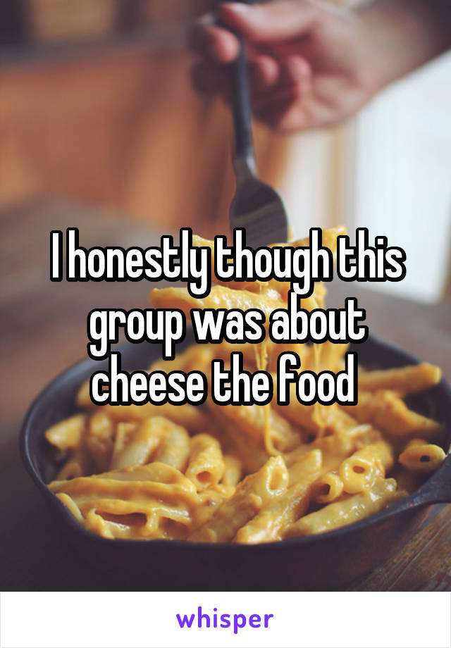 I honestly though this group was about cheese the food 