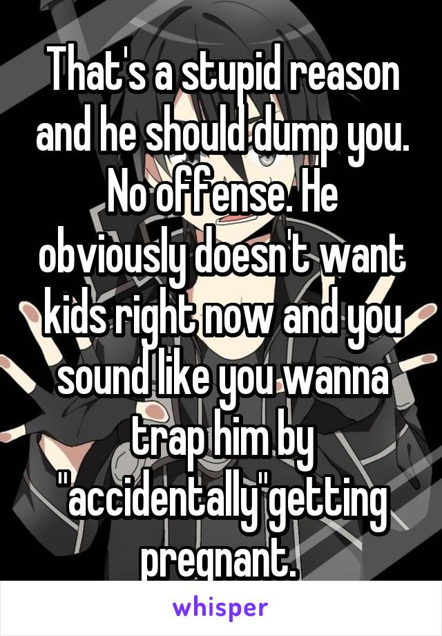 That's a stupid reason and he should dump you. No offense. He obviously doesn't want kids right now and you sound like you wanna trap him by "accidentally"getting pregnant. 