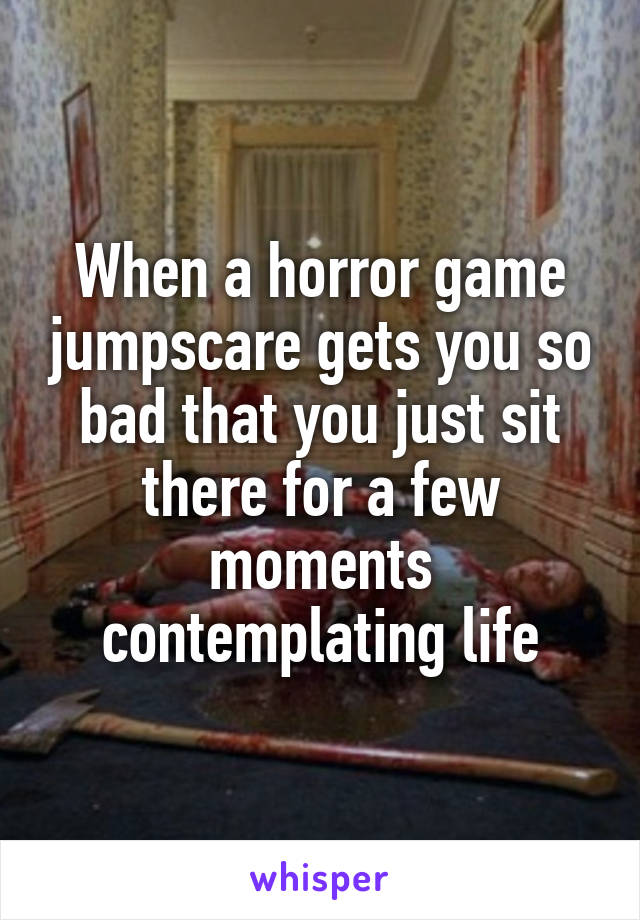 When a horror game jumpscare gets you so bad that you just sit there for a few moments contemplating life