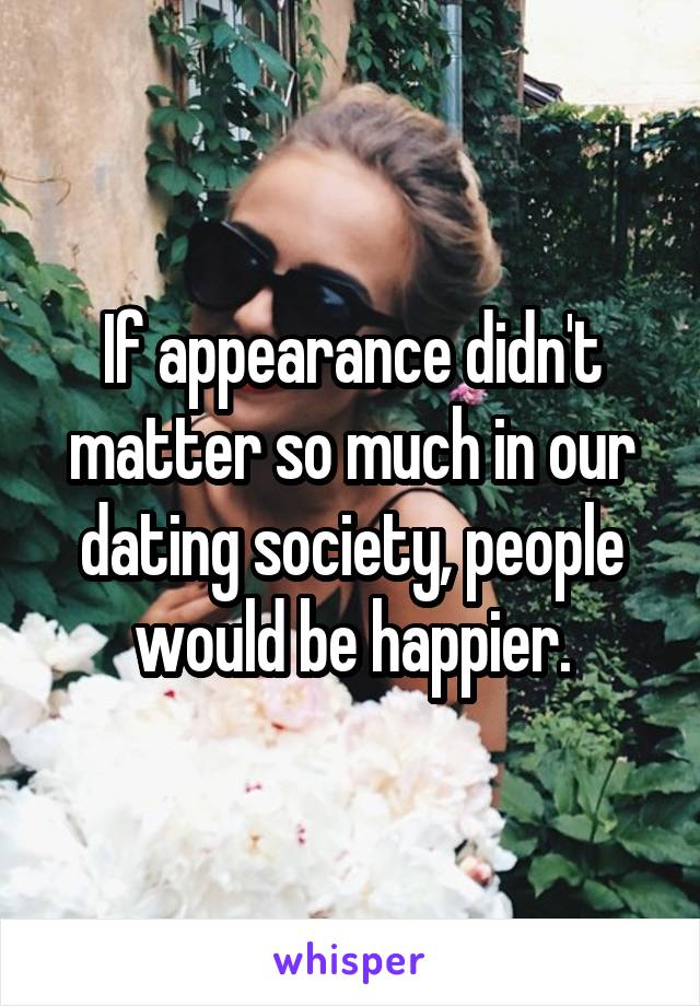 If appearance didn't matter so much in our dating society, people would be happier.